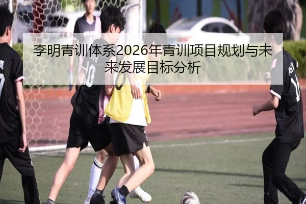 李明青训体系2026年青训项目规划与未来发展目标分析