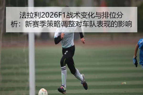 法拉利2026F1战术变化与排位分析：新赛季策略调整对车队表现的影响